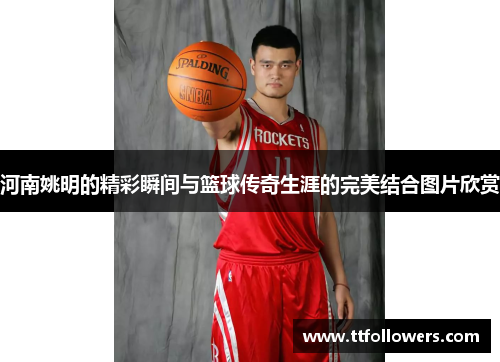 河南姚明的精彩瞬间与篮球传奇生涯的完美结合图片欣赏